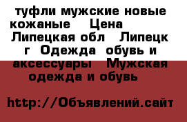 туфли мужские новые кожаные  › Цена ­ 1 600 - Липецкая обл., Липецк г. Одежда, обувь и аксессуары » Мужская одежда и обувь   